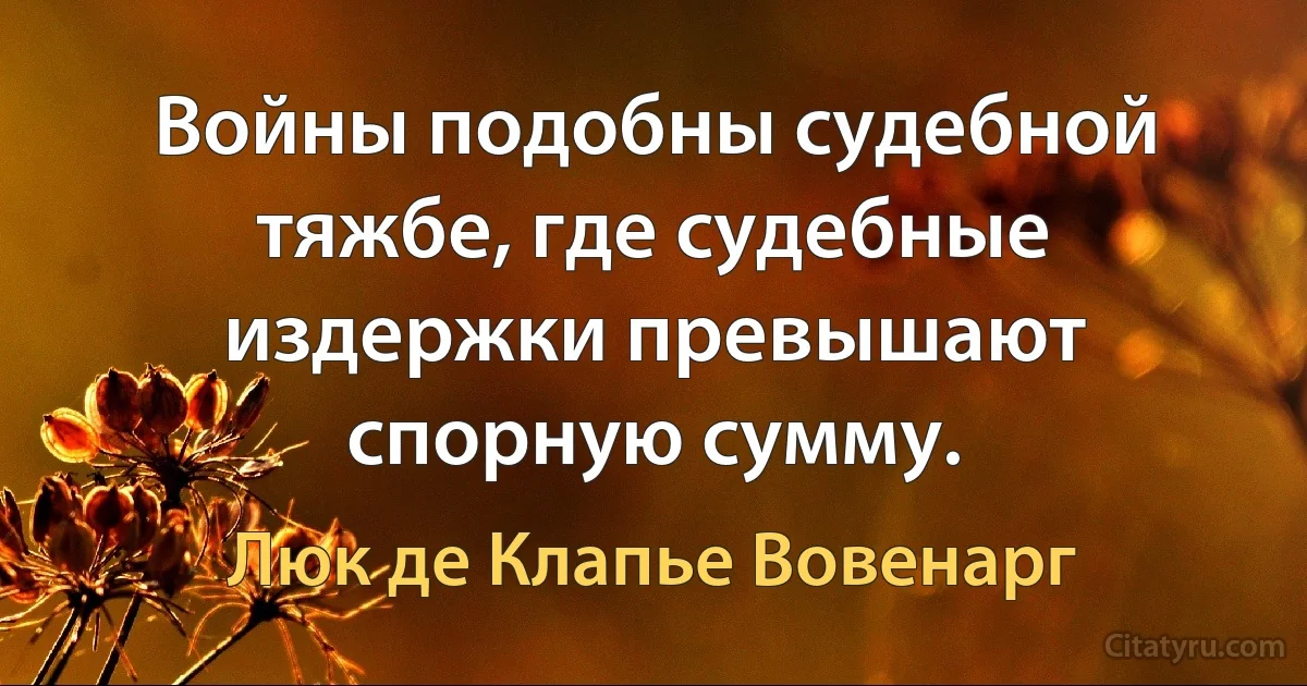 Войны подобны судебной тяжбе, где судебные издержки превышают спорную сумму. (Люк де Клапье Вовенарг)