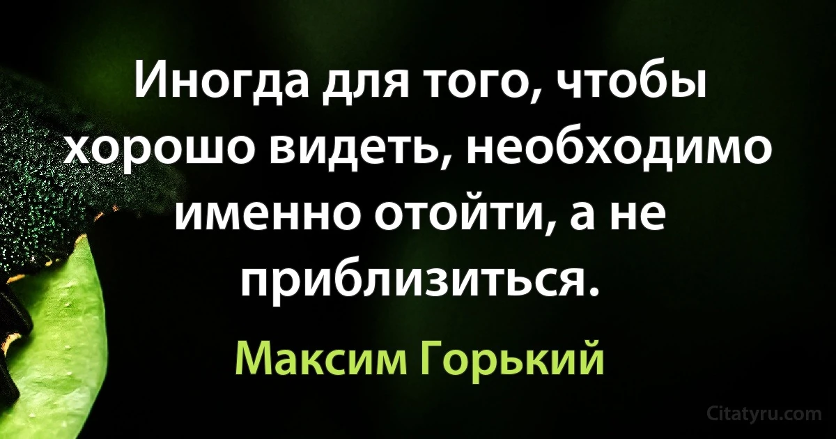 Иногда для того, чтобы хорошо видеть, необходимо именно отойти, а не приблизиться. (Максим Горький)