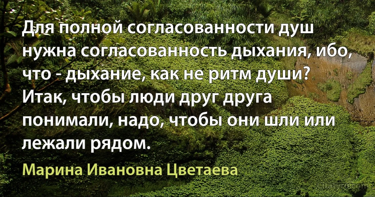 Для полной согласованности душ нужна согласованность дыхания, ибо, что - дыхание, как не ритм души?
Итак, чтобы люди друг друга понимали, надо, чтобы они шли или лежали рядом. (Марина Ивановна Цветаева)