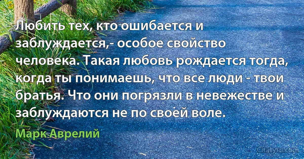 Любить тех, кто ошибается и заблуждается,- особое свойство человека. Такая любовь рождается тогда, когда ты понимаешь, что все люди - твои братья. Что они погрязли в невежестве и заблуждаются не по своей воле. (Марк Аврелий)