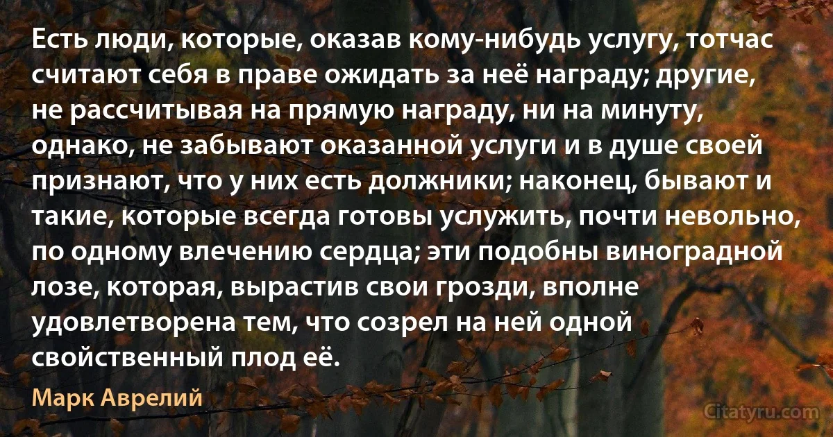 Есть люди, которые, оказав кому-нибудь услугу, тотчас считают себя в праве ожидать за неё награду; другие, не рассчитывая на прямую награду, ни на минуту, однако, не забывают оказанной услуги и в душе своей признают, что у них есть должники; наконец, бывают и такие, которые всегда готовы услужить, почти невольно, по одному влечению сердца; эти подобны виноградной лозе, которая, вырастив свои грозди, вполне удовлетворена тем, что созрел на ней одной свойственный плод её. (Марк Аврелий)