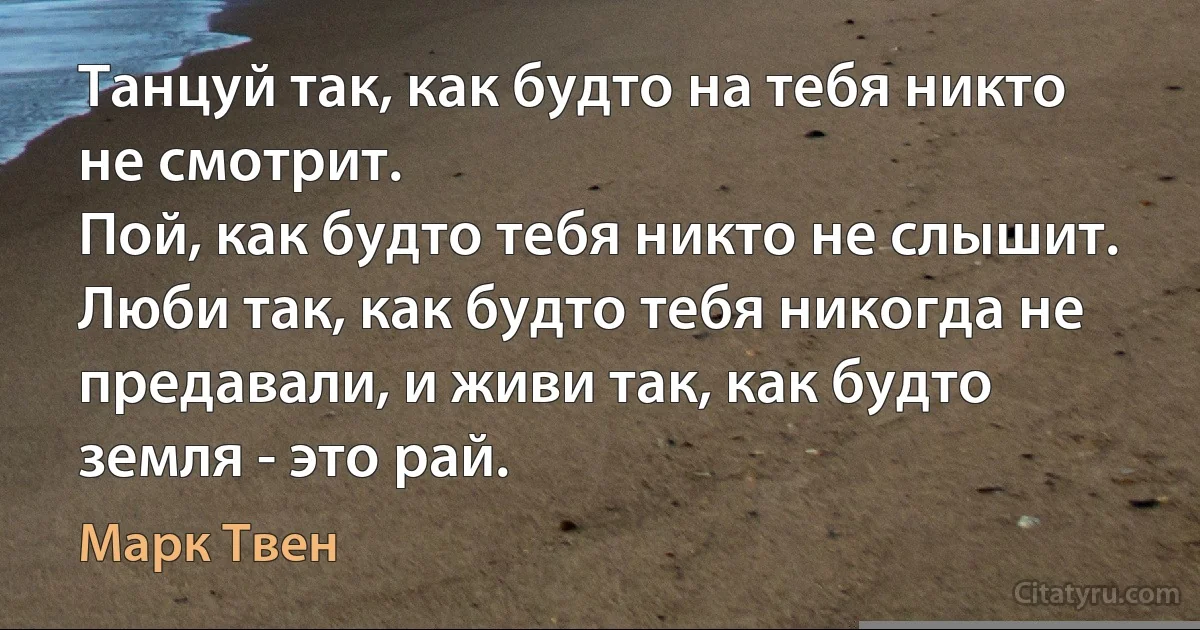 Танцуй так, как будто на тебя никто не смотрит. 
Пой, как будто тебя никто не слышит. 
Люби так, как будто тебя никогда не предавали, и живи так, как будто земля - это рай. (Марк Твен)