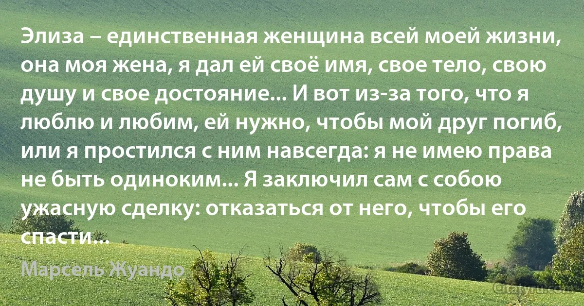 Элиза – единственная женщина всей моей жизни, она моя жена, я дал ей своё имя, свое тело, свою душу и свое достояние... И вот из-за того, что я люблю и любим, ей нужно, чтобы мой друг погиб, или я простился с ним навсегда: я не имею права не быть одиноким... Я заключил сам с собою ужасную сделку: отказаться от него, чтобы его спасти... (Марсель Жуандо)