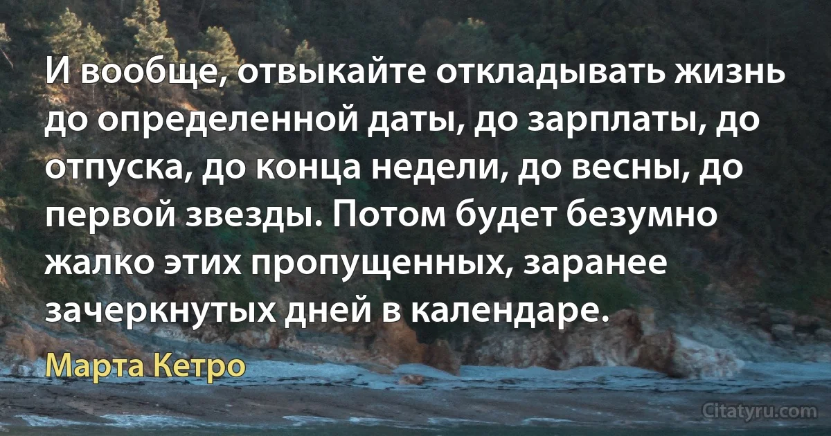 И вообще, отвыкайте откладывать жизнь до определенной даты, до зарплаты, до отпуска, до конца недели, до весны, до первой звезды. Потом будет безумно жалко этих пропущенных, заранее зачеркнутых дней в календаре. (Марта Кетро)