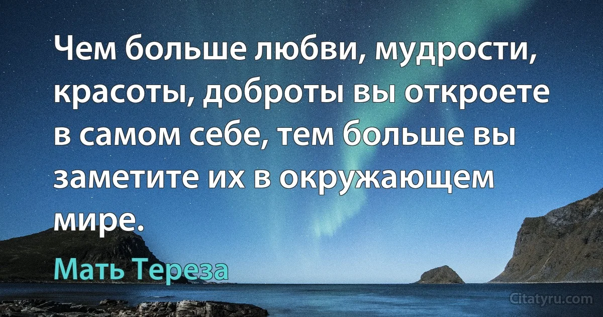 Чем больше любви, мудрости, красоты, доброты вы откроете в самом себе, тем больше вы заметите их в окружающем мире. (Мать Тереза)