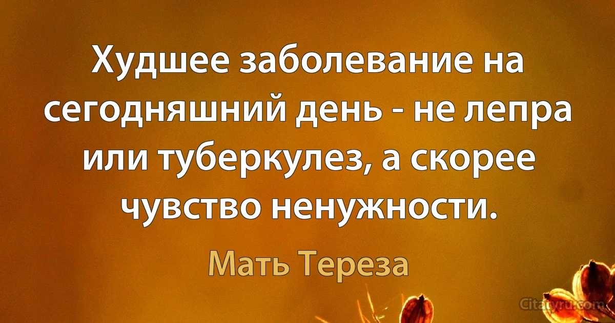 Худшее заболевание на сегодняшний день - не лепра или туберкулез, а скорее чувство ненужности. (Мать Тереза)