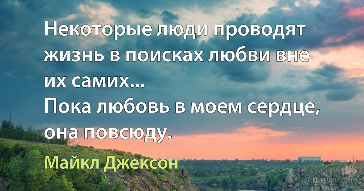 Некоторые люди проводят жизнь в поисках любви вне их самих...
Пока любовь в моем сердце, она повсюду. (Майкл Джексон)