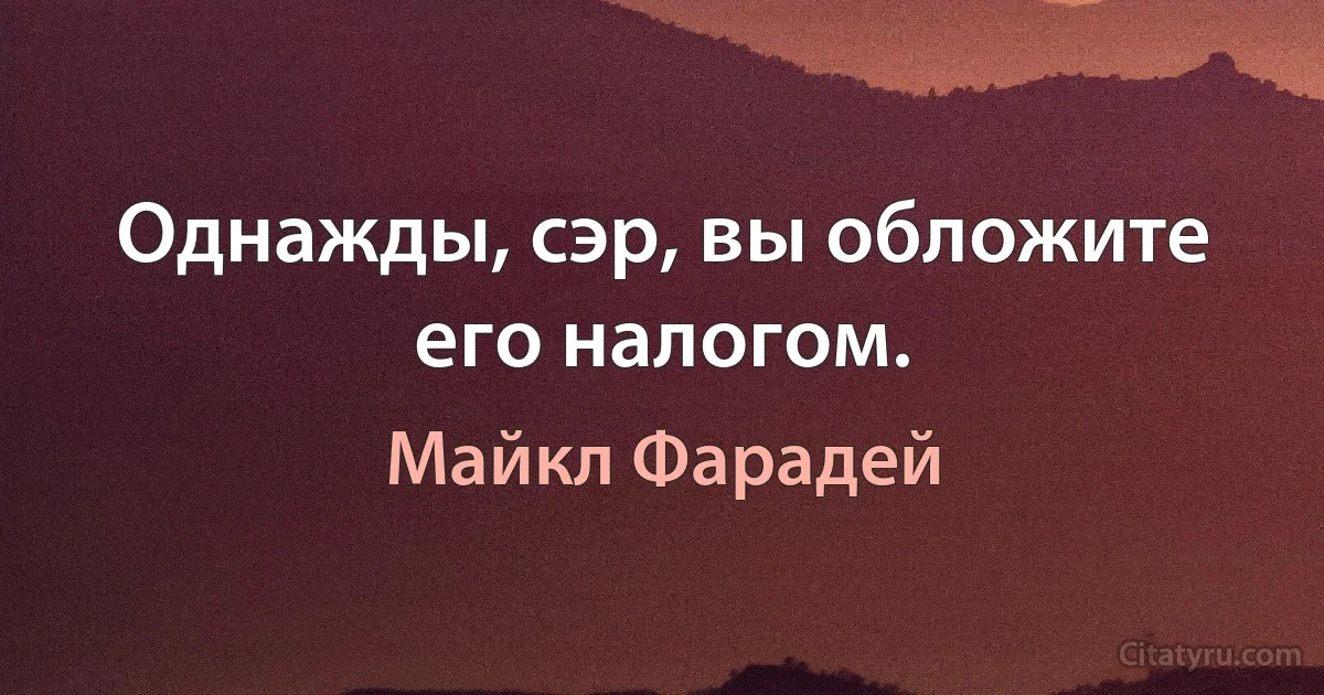 Однажды, сэр, вы обложите его налогом. (Майкл Фарадей)