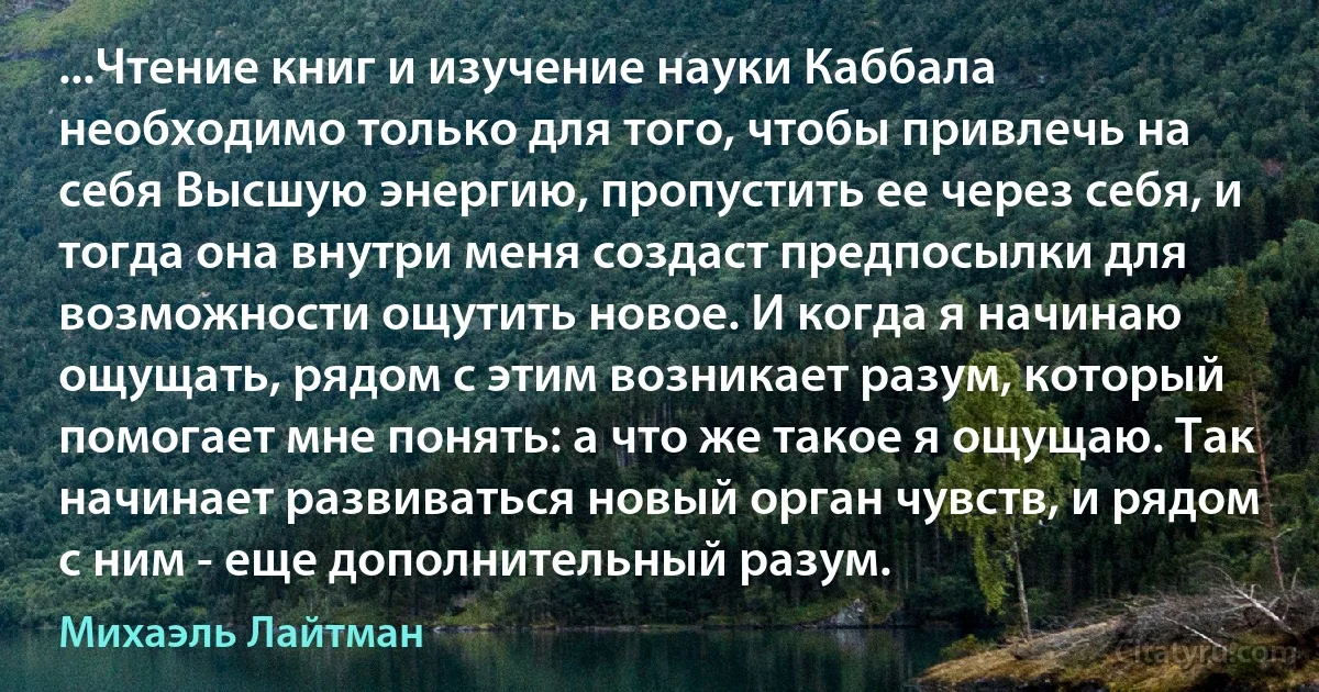 ...Чтение книг и изучение науки Каббала необходимо только для того, чтобы привлечь на себя Высшую энергию, пропустить ее через себя, и тогда она внутри меня создаст предпосылки для возможности ощутить новое. И когда я начинаю ощущать, рядом с этим возникает разум, который помогает мне понять: а что же такое я ощущаю. Так начинает развиваться новый орган чувств, и рядом с ним - еще дополнительный разум. (Михаэль Лайтман)