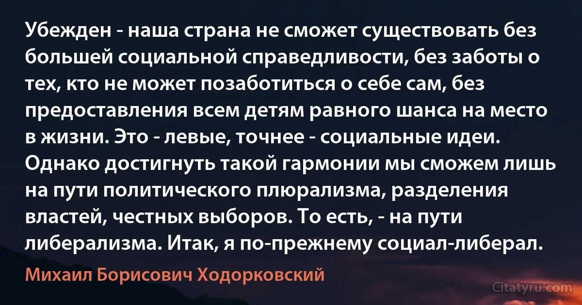 Убежден - наша страна не сможет существовать без большей социальной справедливости, без заботы о тех, кто не может позаботиться о себе сам, без предоставления всем детям равного шанса на место в жизни. Это - левые, точнее - социальные идеи. Однако достигнуть такой гармонии мы сможем лишь на пути политического плюрализма, разделения властей, честных выборов. То есть, - на пути либерализма. Итак, я по-прежнему социал-либерал. (Михаил Борисович Ходорковский)