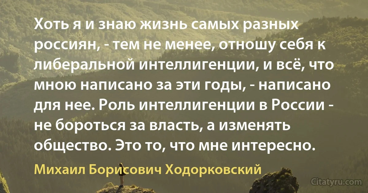 Хоть я и знаю жизнь самых разных россиян, - тем не менее, отношу себя к либеральной интеллигенции, и всё, что мною написано за эти годы, - написано для нее. Роль интеллигенции в России - не бороться за власть, а изменять общество. Это то, что мне интересно. (Михаил Борисович Ходорковский)