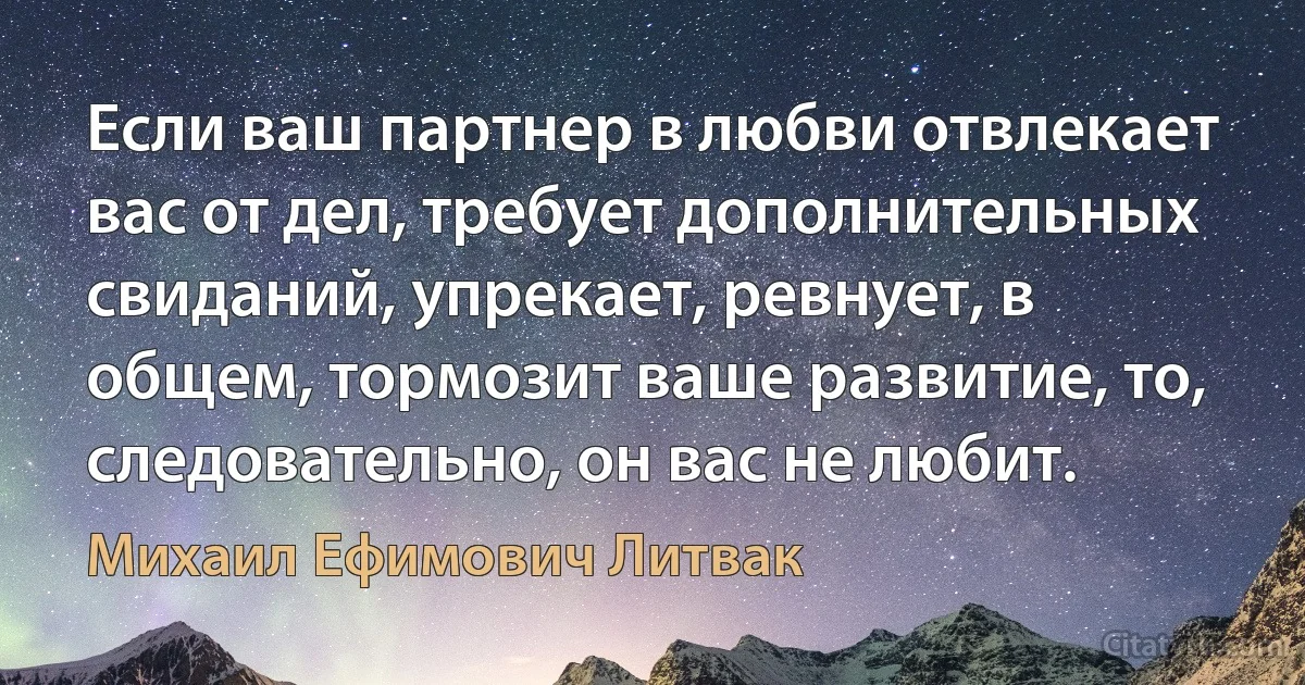 Если ваш партнер в любви отвлекает вас от дел, требует дополнительных свиданий, упрекает, ревнует, в общем, тормозит ваше развитие, то, следовательно, он вас не любит. (Михаил Ефимович Литвак)