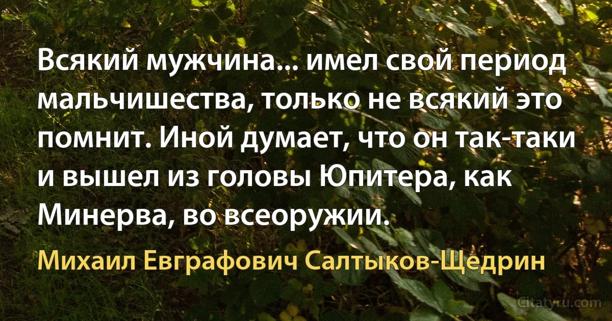 Всякий мужчина... имел свой период мальчишества, только не всякий это помнит. Иной думает, что он так-таки и вышел из головы Юпитера, как Минерва, во всеоружии. (Михаил Евграфович Салтыков-Щедрин)