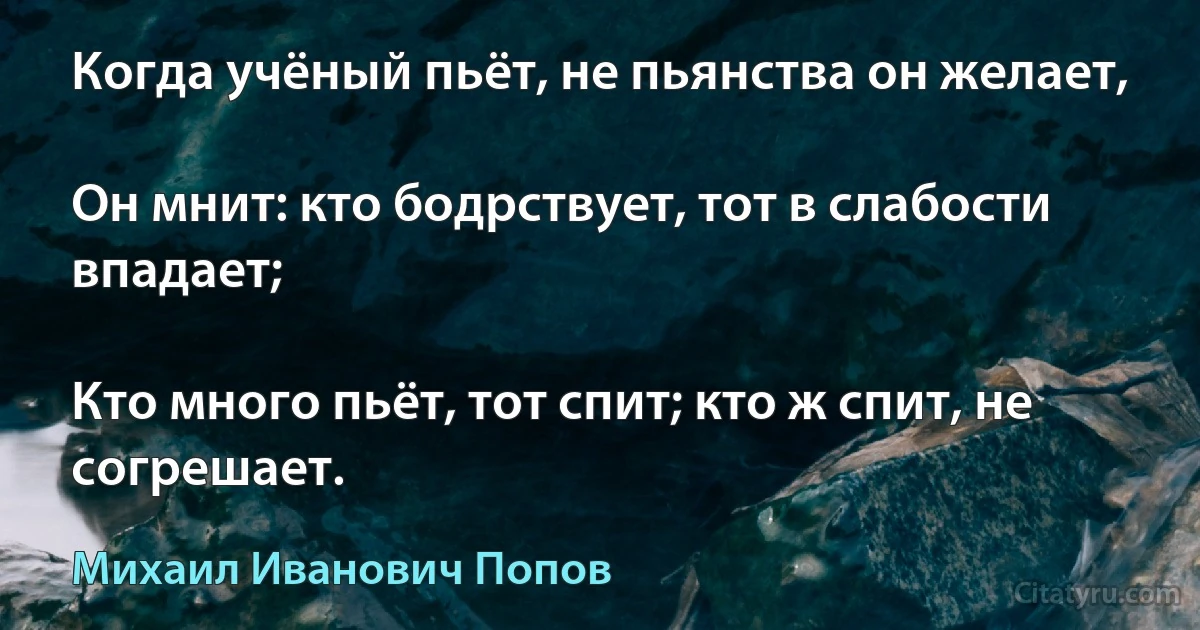 Когда учёный пьёт, не пьянства он желает,

Он мнит: кто бодрствует, тот в слабости впадает;

Кто много пьёт, тот спит; кто ж спит, не согрешает. (Михаил Иванович Попов)