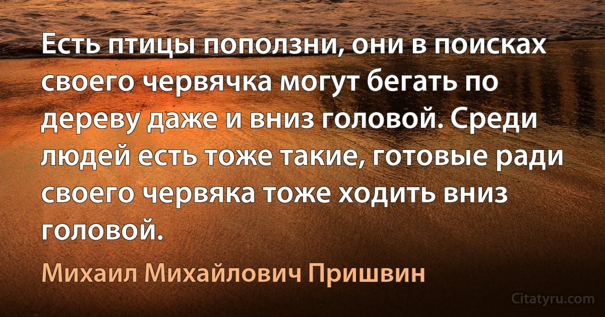 Есть птицы поползни, они в поисках своего червячка могут бегать по дереву даже и вниз головой. Среди людей есть тоже такие, готовые ради своего червяка тоже ходить вниз головой. (Михаил Михайлович Пришвин)