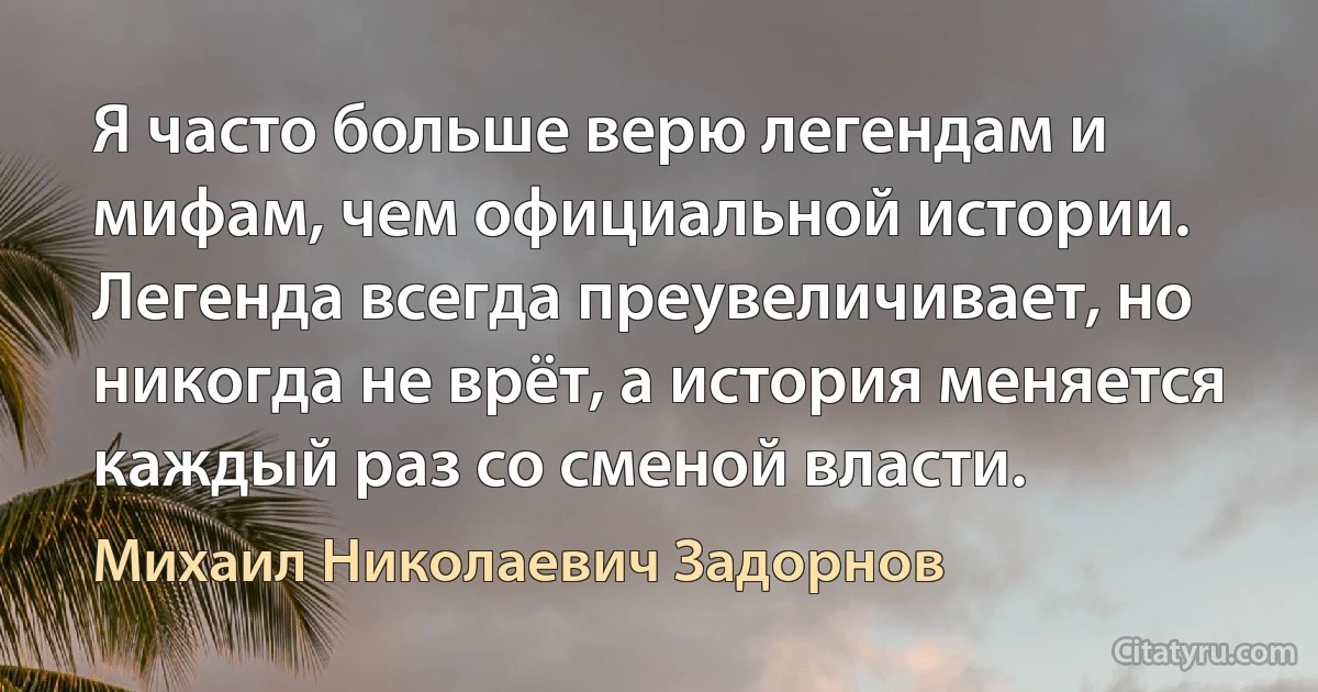 Я часто больше верю легендам и мифам, чем официальной истории. Легенда всегда преувеличивает, но никогда не врёт, а история меняется каждый раз со сменой власти. (Михаил Николаевич Задорнов)