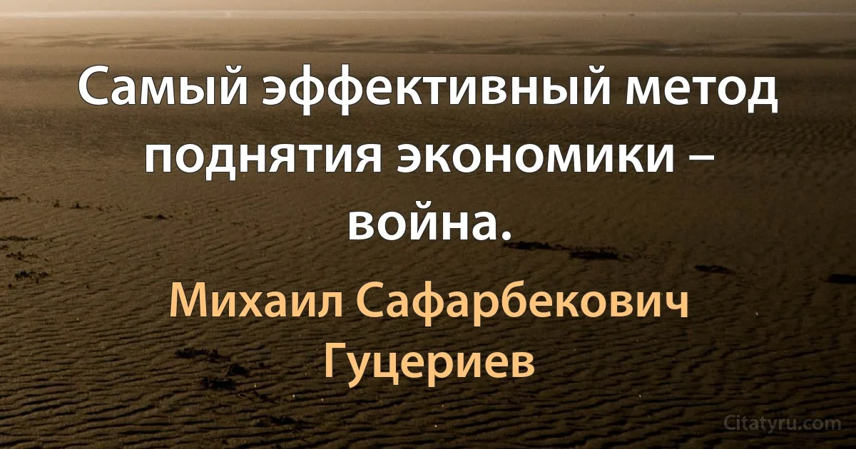 Самый эффективный метод поднятия экономики – война. (Михаил Сафарбекович Гуцериев)