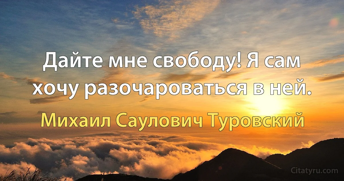 Дайте мне свободу! Я сам хочу разочароваться в ней. (Михаил Саулович Туровский)