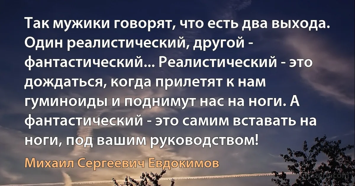 Так мужики говорят, что есть два выхода. Один реалистический, другой - фантастический... Реалистический - это дождаться, когда прилетят к нам гуминоиды и поднимут нас на ноги. А фантастический - это самим вставать на ноги, под вашим руководством! (Михаил Сергеевич Евдокимов)