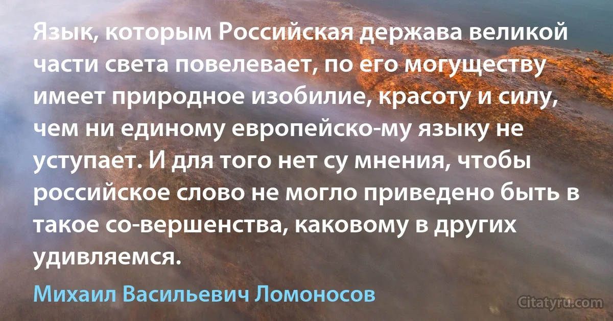 Язык, которым Российская держава великой части света повелевает, по его могуществу имеет природное изобилие, красоту и силу, чем ни единому европейско­му языку не уступает. И для того нет су мнения, чтобы российское слово не могло приведено быть в такое со­вершенства, каковому в других удивляемся. (Михаил Васильевич Ломоносов)