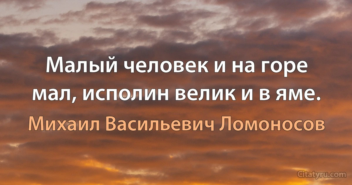 Малый человек и на горе мал, исполин велик и в яме. (Михаил Васильевич Ломоносов)