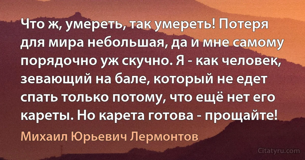 Что ж, умереть, так умереть! Потеря для мира небольшая, да и мне самому порядочно уж скучно. Я - как человек, зевающий на бале, который не едет спать только потому, что ещё нет его кареты. Но карета готова - прощайте! (Михаил Юрьевич Лермонтов)