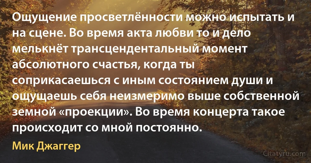 Ощущение просветлённости можно испытать и на сцене. Во время акта любви то и дело мелькнёт трансцендентальный момент абсолютного счастья, когда ты соприкасаешься с иным состоянием души и ощущаешь себя неизмеримо выше собственной земной «проекции». Во время концерта такое происходит со мной постоянно. (Мик Джаггер)