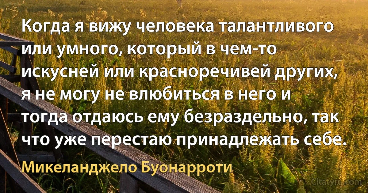 Когда я вижу человека талантливого или умного, который в чем-то искусней или красноречивей других, я не могу не влюбиться в него и тогда отдаюсь ему безраздельно, так что уже перестаю принадлежать себе. (Микеланджело Буонарроти)