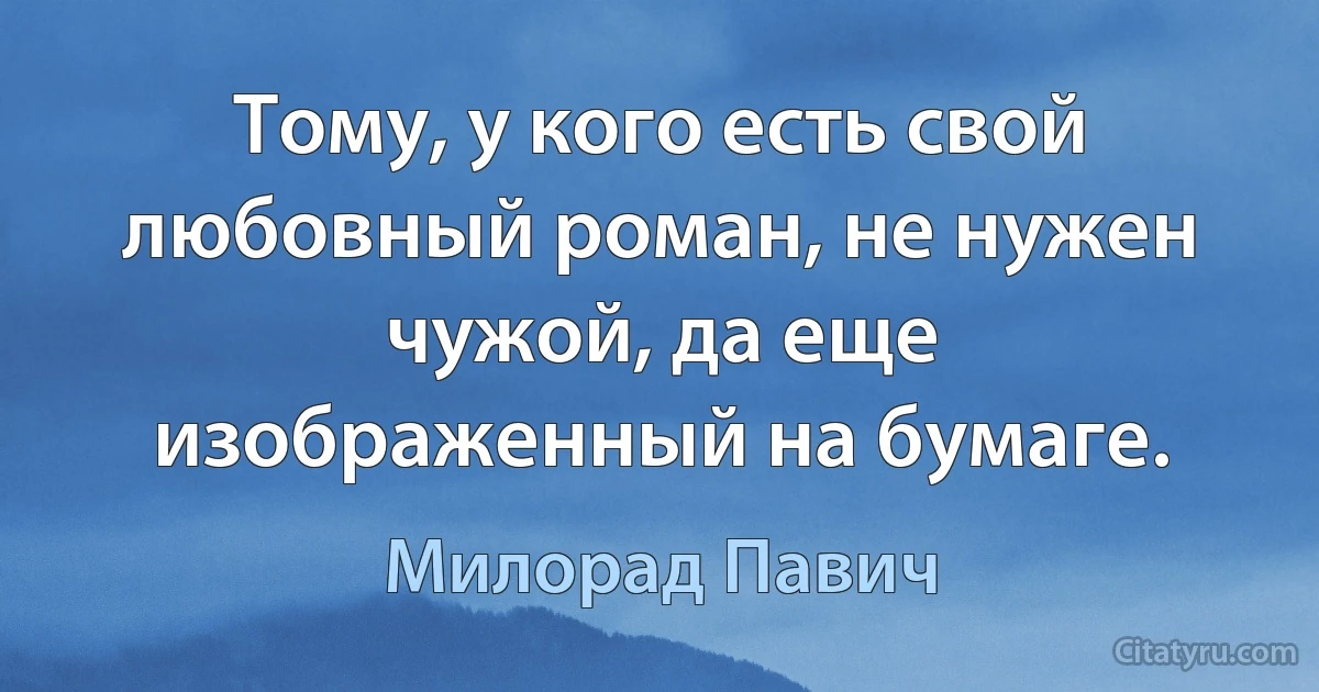 Тому, у кого есть свой любовный роман, не нужен чужой, да еще изображенный на бумаге. (Милорад Павич)