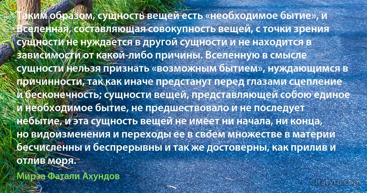 Таким образом, сущность вещей есть «необходимое бытие», и Вселенная, составляющая совокупность вещей, с точки зрения сущности не нуждается в другой сущности и не находится в зависимости от какой-либо причины. Вселенную в смысле сущности нельзя признать «возможным бытием», нуждающимся в причинности, так как иначе предстанут перед глазами сцепление и бесконечность; сущности вещей, представляющей собою единое и необходимое бытие, не предшествовало и не последует небытие, и эта сущность вещей не имеет ни начала, ни конца, но видоизменения и переходы ее в своем множестве в материи бесчисленны и беспрерывны и так же достоверны, как прилив и отлив моря. (Мирза Фатали Ахундов)