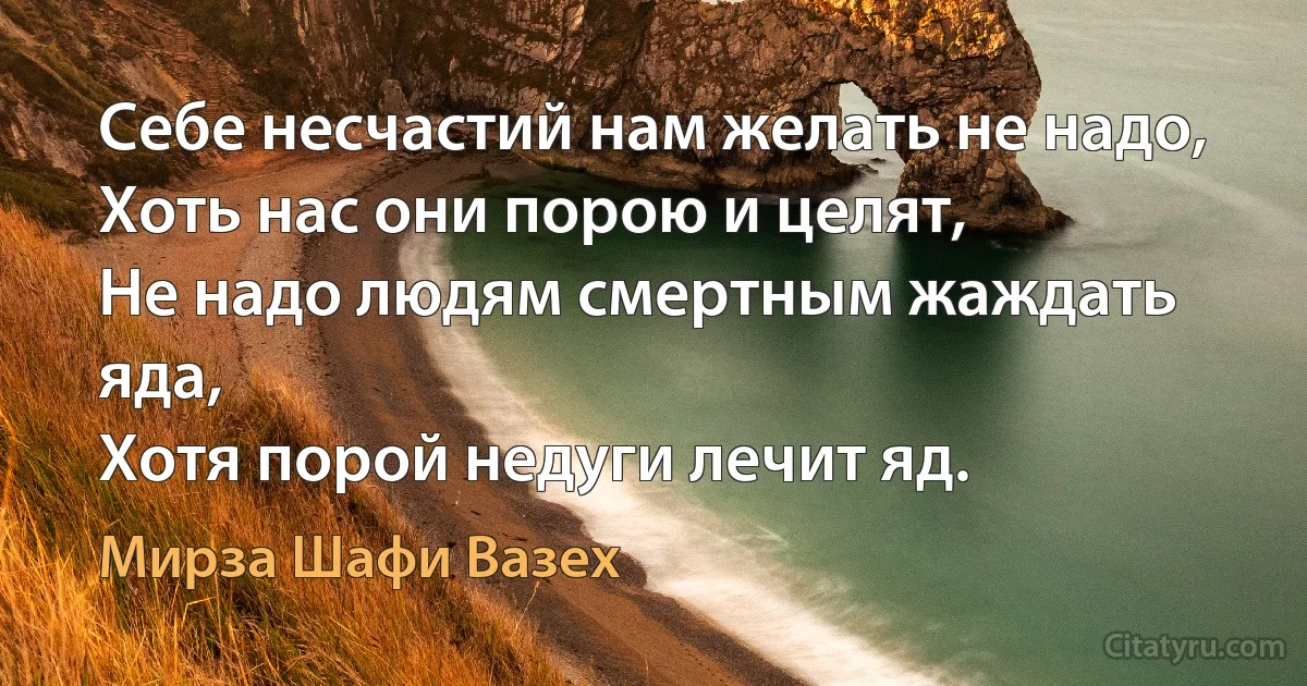 Себе несчастий нам желать не надо,
Хоть нас они порою и целят,
Не надо людям смертным жаждать яда,
Хотя порой недуги лечит яд. (Мирза Шафи Вазех)