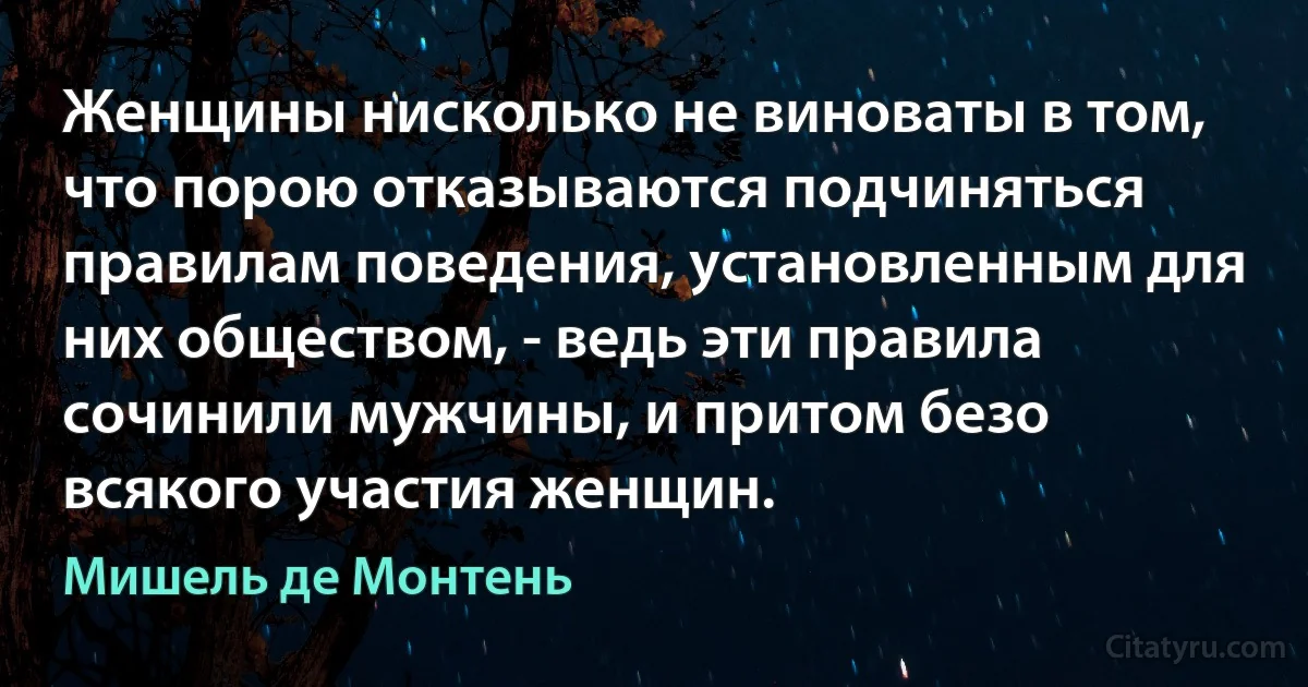 Женщины нисколько не виноваты в том, что порою отказываются подчиняться правилам поведения, установленным для них обществом, - ведь эти правила сочинили мужчины, и притом безо всякого участия женщин. (Мишель де Монтень)