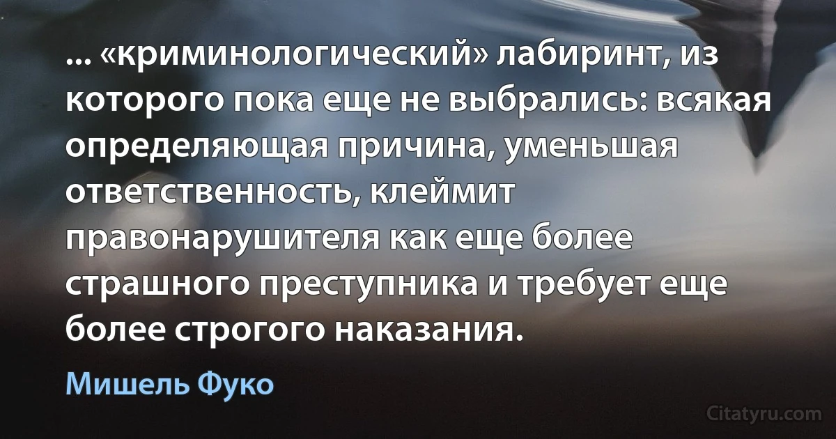 ... «криминологический» лабиринт, из которого пока еще не выбрались: всякая определяющая причина, уменьшая ответственность, клеймит правонарушителя как еще более страшного преступника и требует еще более строгого наказания. (Мишель Фуко)