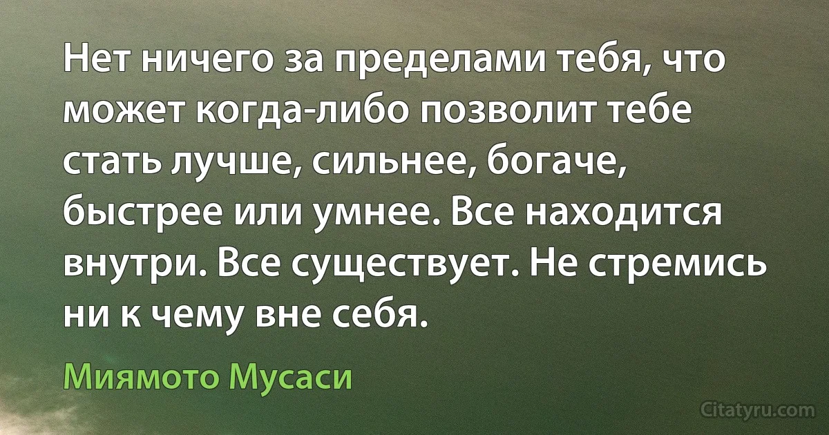 Нет ничего за пределами тебя, что может когда-либо позволит тебе стать лучше, сильнее, богаче, быстрее или умнее. Все находится внутри. Все существует. Не стремись ни к чему вне себя. (Миямото Мусаси)