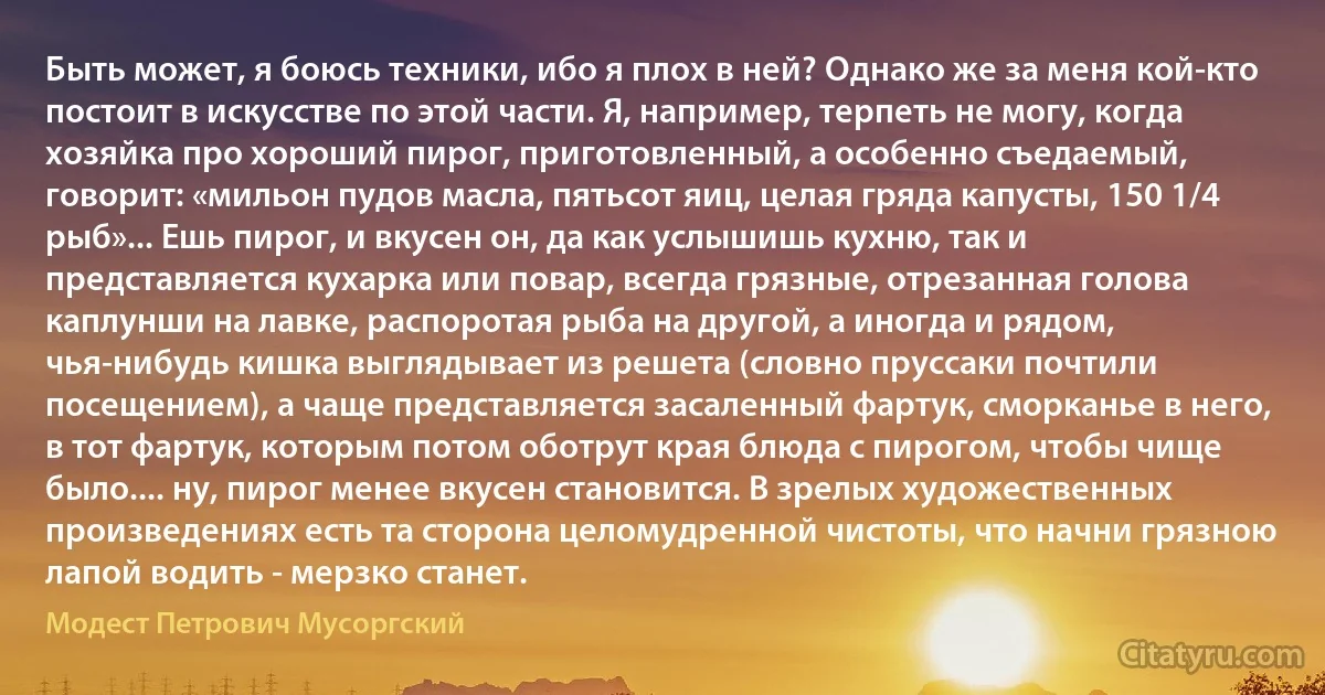 Быть может, я боюсь техники, ибо я плох в ней? Однако же за меня кой-кто постоит в искусстве по этой части. Я, например, терпеть не могу, когда хозяйка про хороший пирог, приготовленный, а особенно съедаемый, говорит: «мильон пудов масла, пятьсот яиц, целая гряда капусты, 150 1/4 рыб»... Ешь пирог, и вкусен он, да как услышишь кухню, так и представляется кухарка или повар, всегда грязные, отрезанная голова каплунши на лавке, распоротая рыба на другой, а иногда и рядом, чья-нибудь кишка выглядывает из решета (словно пруссаки почтили посещением), а чаще представляется засаленный фартук, сморканье в него, в тот фартук, которым потом оботрут края блюда с пирогом, чтобы чище было.... ну, пирог менее вкусен становится. В зрелых художественных произведениях есть та сторона целомудренной чистоты, что начни грязною лапой водить - мерзко станет. (Модест Петрович Мусоргский)