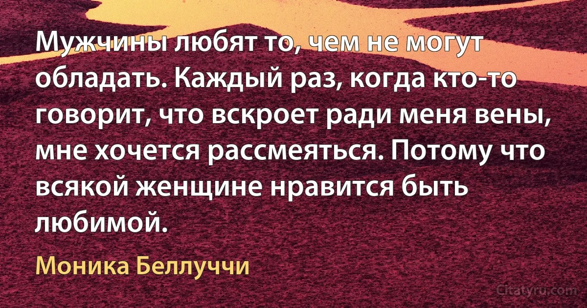 Мужчины любят то, чем не могут обладать. Каждый раз, когда кто-то говорит, что вскроет ради меня вены, мне хочется рассмеяться. Потому что всякой женщине нравится быть любимой. (Моника Беллуччи)