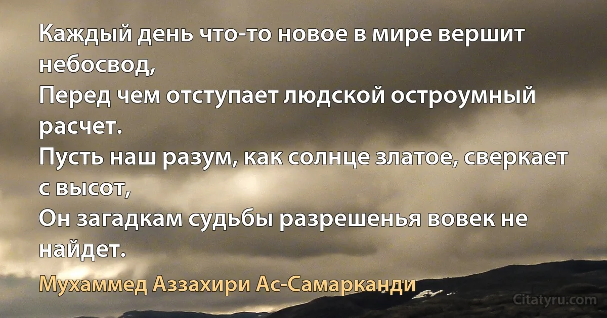 Каждый день что-то новое в мире вершит небосвод,
Перед чем отступает людской остроумный расчет.
Пусть наш разум, как солнце златое, сверкает с высот,
Он загадкам судьбы разрешенья вовек не найдет. (Мухаммед Аззахири Ас-Самарканди)