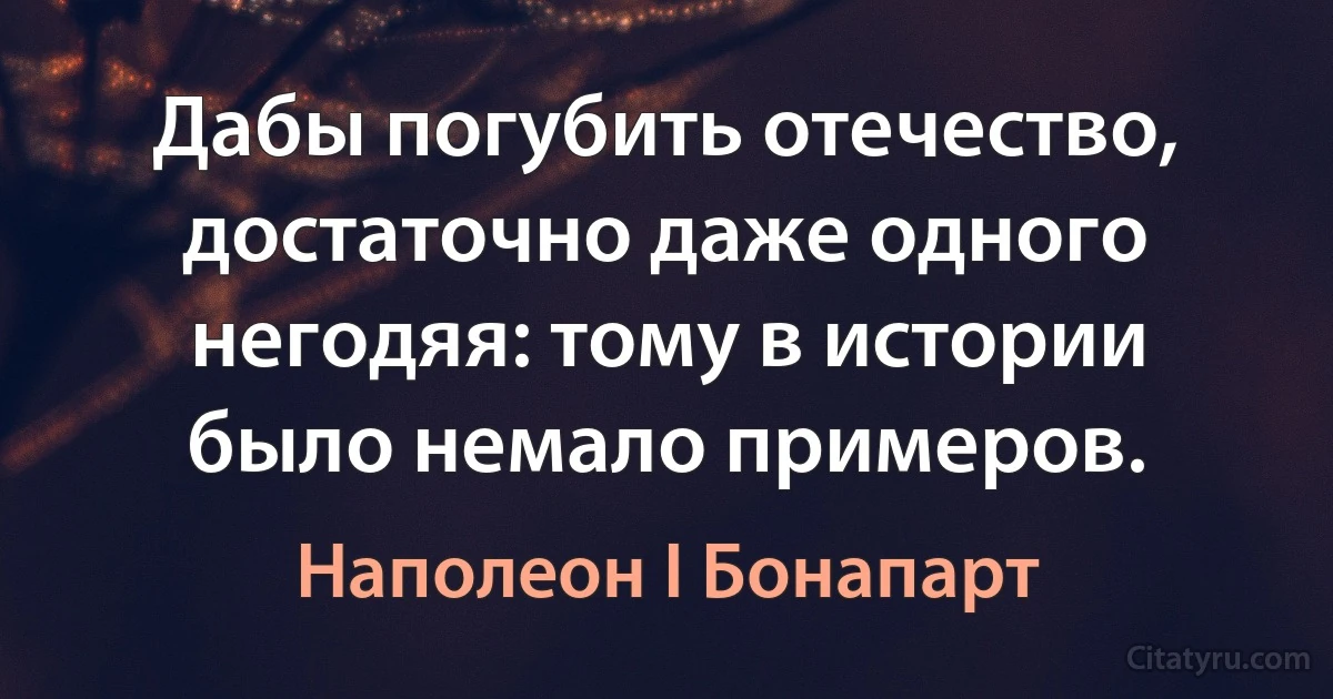 Дабы погубить отечество, достаточно даже одного негодяя: тому в истории было немало примеров. (Наполеон I Бонапарт)