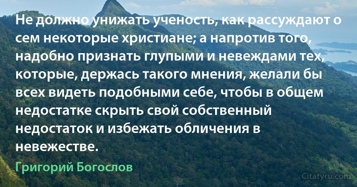 Не должно унижать ученость, как рассуждают о сем некоторые христиане; а напротив того, надобно признать глупыми и невеждами тех, которые, держась такого мнения, желали бы всех видеть подобными себе, чтобы в общем недостатке скрыть свой собственный недостаток и избежать обличения в невежестве. (Григорий Богослов)