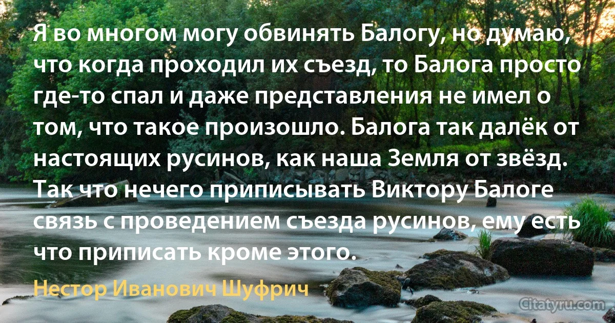 Я во многом могу обвинять Балогу, но думаю, что когда проходил их съезд, то Балога просто где-то спал и даже представления не имел о том, что такое произошло. Балога так далёк от настоящих русинов, как наша Земля от звёзд. Так что нечего приписывать Виктору Балоге связь с проведением съезда русинов, ему есть что приписать кроме этого. (Нестор Иванович Шуфрич)