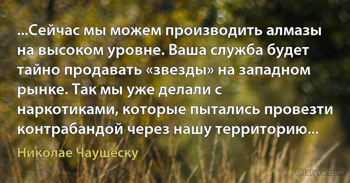 ...Сейчас мы можем производить алмазы на высоком уровне. Ваша служба будет тайно продавать «звезды» на западном рынке. Так мы уже делали с наркотиками, которые пытались провезти контрабандой через нашу территорию... (Николае Чаушеску)