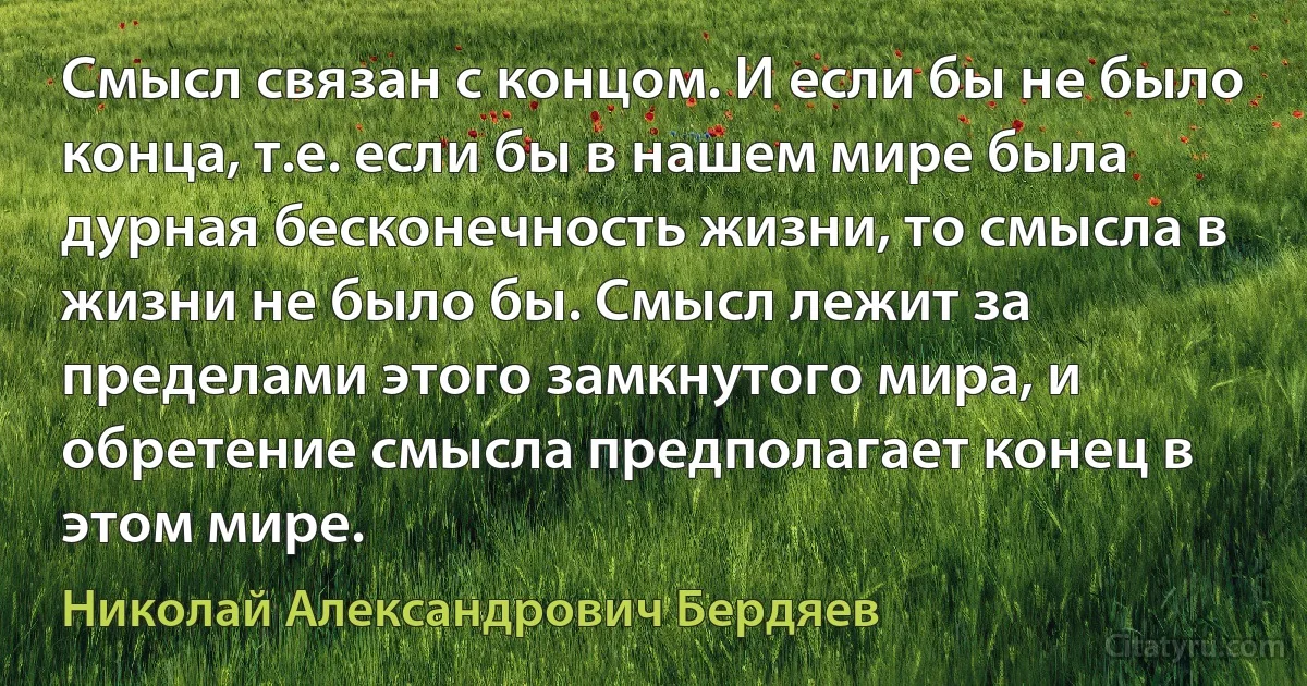 Смысл связан с концом. И если бы не было конца, т.е. если бы в нашем мире была дурная бесконечность жизни, то смысла в жизни не было бы. Смысл лежит за пределами этого замкнутого мира, и обретение смысла предполагает конец в этом мире. (Николай Александрович Бердяев)