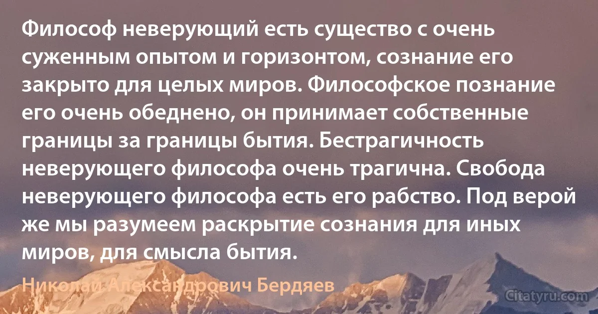 Философ неверующий есть существо с очень суженным опытом и горизонтом, сознание его закрыто для целых миров. Философское познание его очень обеднено, он принимает собственные границы за границы бытия. Бестрагичность неверующего философа очень трагична. Свобода неверующего философа есть его рабство. Под верой же мы разумеем раскрытие сознания для иных миров, для смысла бытия. (Николай Александрович Бердяев)