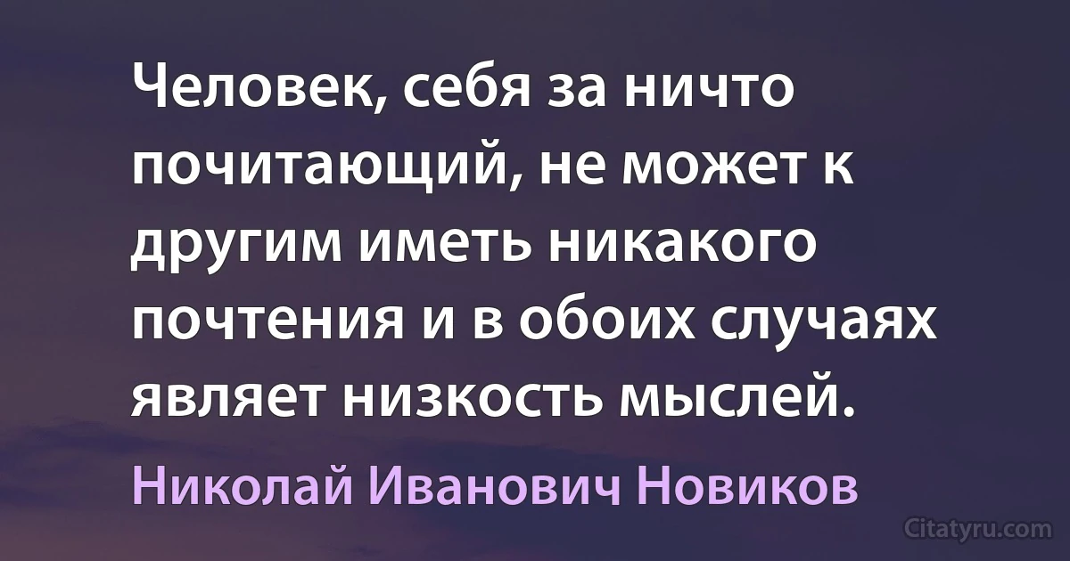 Человек, себя за ничто почитающий, не может к другим иметь никакого почтения и в обоих случаях являет низкость мыслей. (Николай Иванович Новиков)