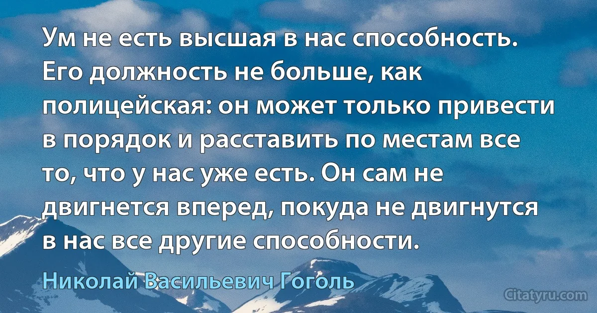 Ум не есть высшая в нас способность. Его должность не больше, как полицейская: он может только привести в порядок и расставить по местам все то, что у нас уже есть. Он сам не двигнется вперед, покуда не двигнутся в нас все другие способности. (Николай Васильевич Гоголь)