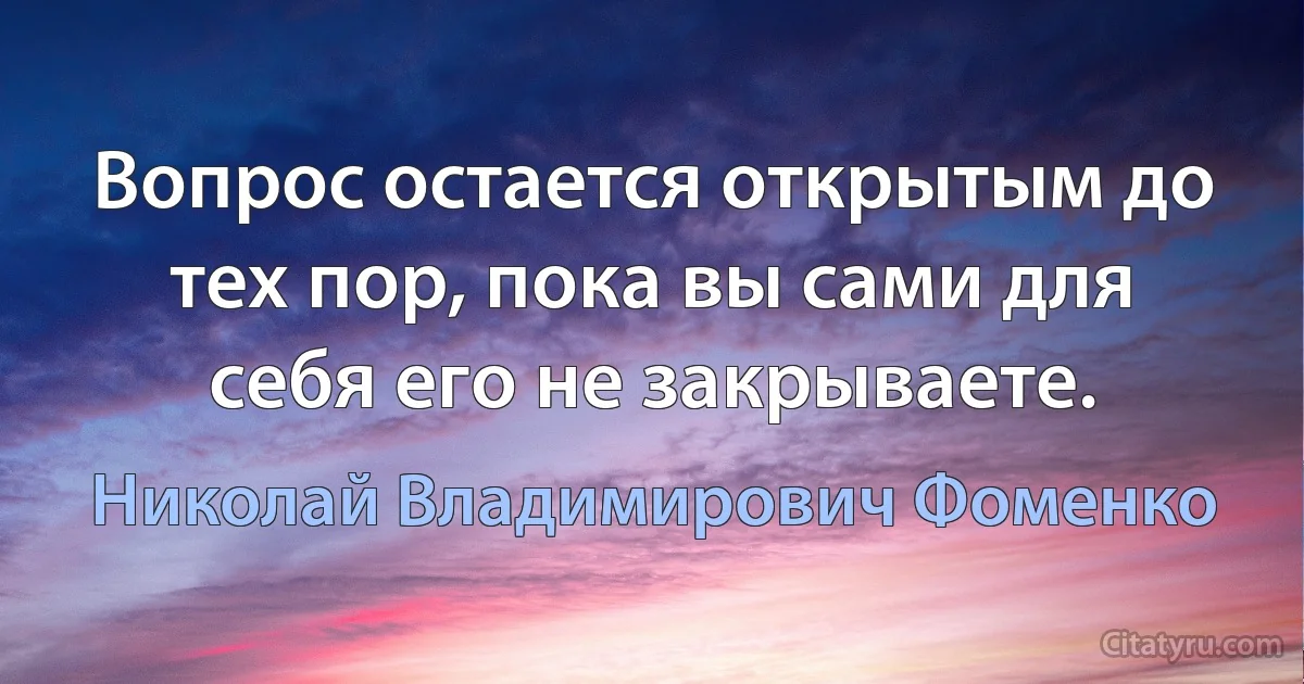 Вопрос остается открытым до тех пор, пока вы сами для себя его не закрываете. (Николай Владимирович Фоменко)