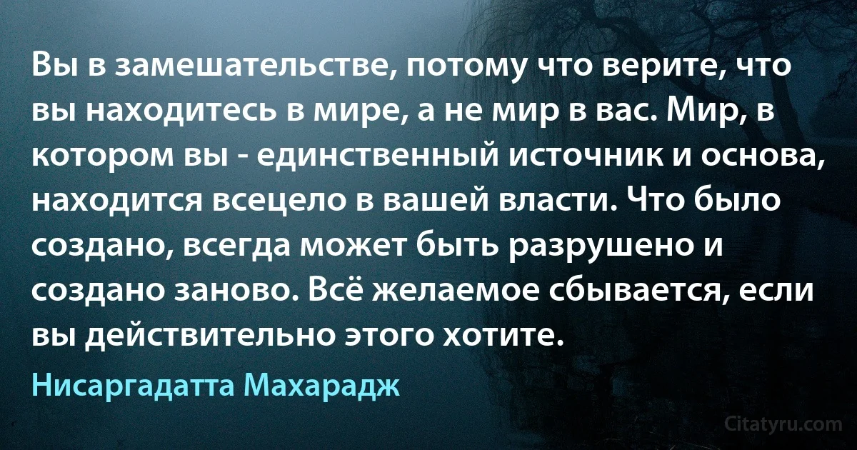 Вы в замешательстве, потому что верите, что вы находитесь в мире, а не мир в вас. Мир, в котором вы - единственный источник и основа, находится всецело в вашей власти. Что было создано, всегда может быть разрушено и создано заново. Всё желаемое сбывается, если вы действительно этого хотите. (Нисаргадатта Махарадж)