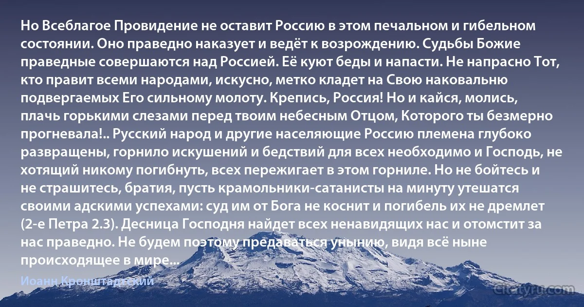 Но Всеблагое Провидение не оставит Россию в этом печальном и гибельном состоянии. Оно праведно наказует и ведёт к возрождению. Судьбы Божие праведные совершаются над Россией. Её куют беды и напасти. Не напрасно Тот, кто правит всеми народами, искусно, метко кладет на Свою наковальню подвергаемых Его сильному молоту. Крепись, Россия! Но и кайся, молись, плачь горькими слезами перед твоим небесным Отцом, Которого ты безмерно прогневала!.. Русский народ и другие населяющие Россию племена глубоко развращены, горнило искушений и бедствий для всех необходимо и Господь, не хотящий никому погибнуть, всех пережигает в этом горниле. Но не бойтесь и не страшитесь, братия, пусть крамольники-сатанисты на минуту утешатся своими адскими успехами: суд им от Бога не коснит и погибель их не дремлет (2-е Петра 2.3). Десница Господня найдет всех ненавидящих нас и отомстит за нас праведно. Не будем поэтому предаваться унынию, видя всё ныне происходящее в мире... (Иоанн Кронштадтский)
