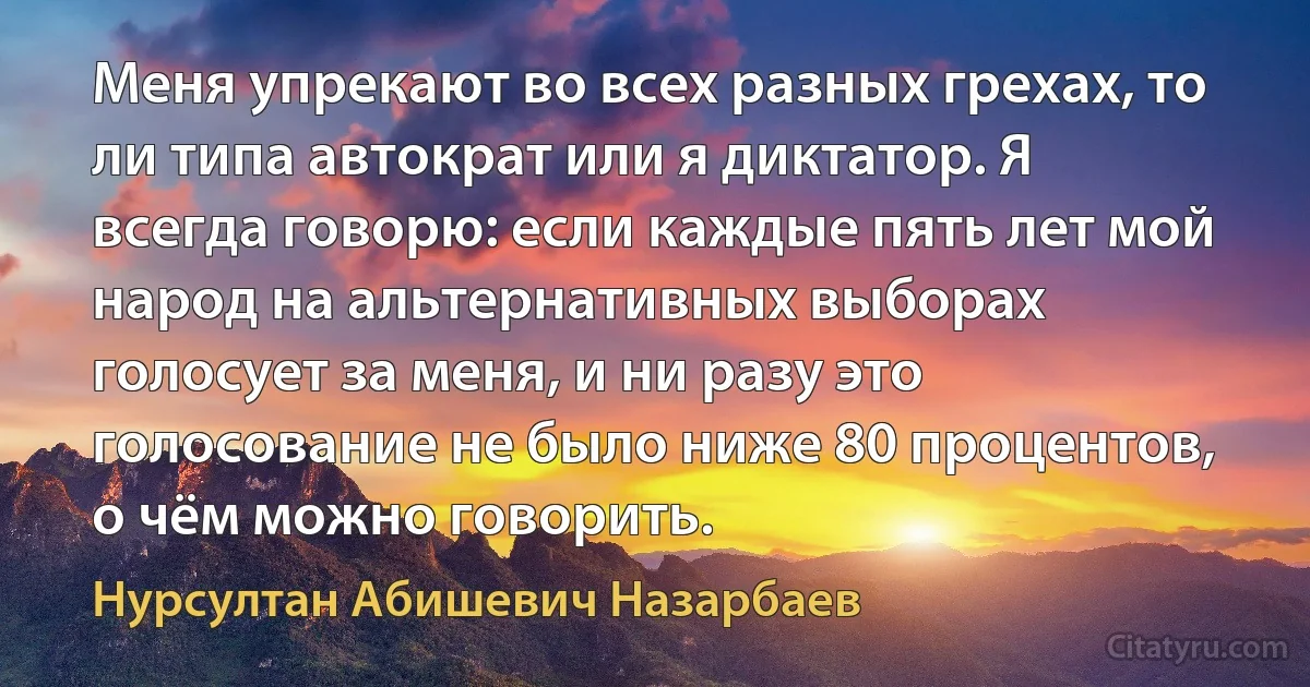 Меня упрекают во всех разных грехах, то ли типа автократ или я диктатор. Я всегда говорю: если каждые пять лет мой народ на альтернативных выборах голосует за меня, и ни разу это голосование не было ниже 80 процентов, о чём можно говорить. (Нурсултан Абишевич Назарбаев)