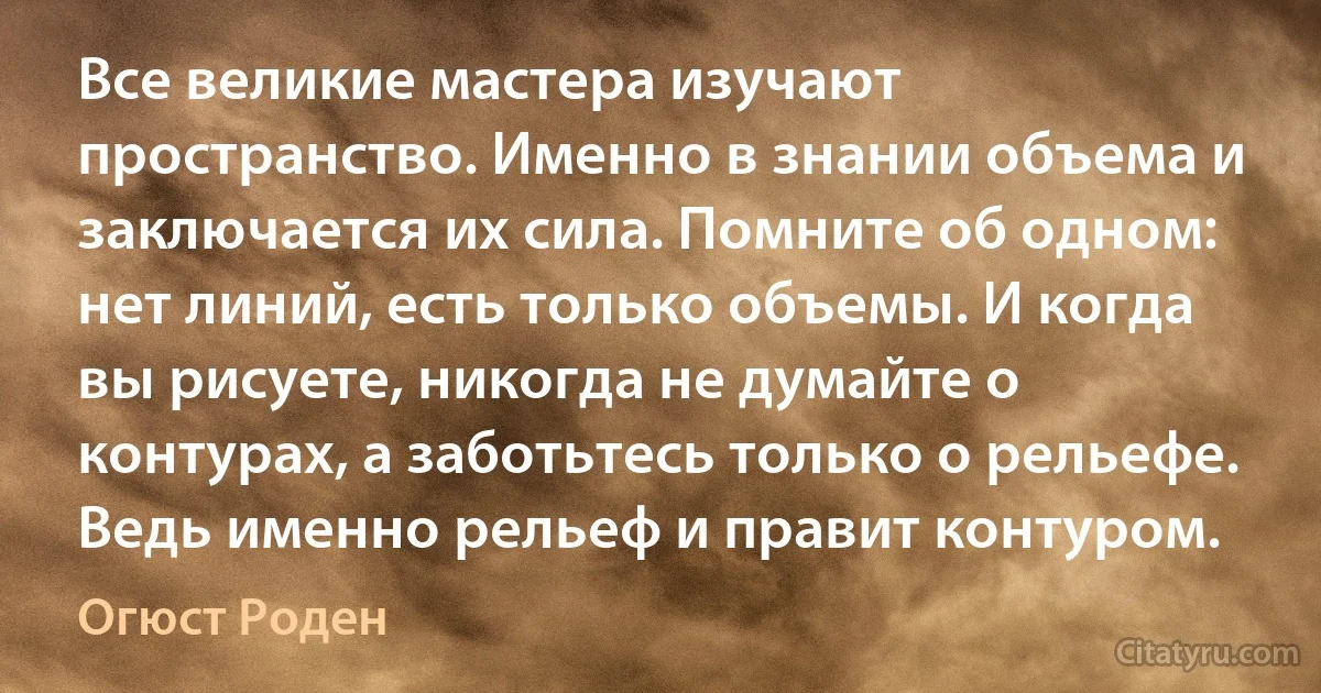 Все великие мастера изучают пространство. Именно в знании объема и заключается их сила. Помните об одном: нет линий, есть только объемы. И когда вы рисуете, никогда не думайте о контурах, а заботьтесь только о рельефе. Ведь именно рельеф и правит контуром. (Огюст Роден)